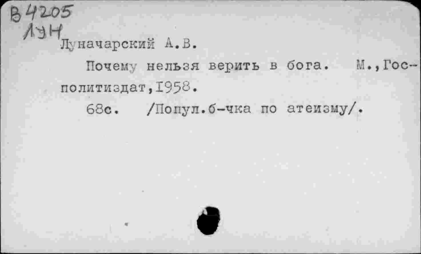 ﻿№ Ч, - ■
Лу нач арскии А. В.
Почему нельзя верить в бога. М.,Гос Политиздат,1958•
68с. /Попул.б-чка по атеизму/.